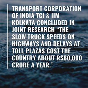 A report by Transport Corporation of India TCI & IIM Kolkata in (2013) says “the slow truck speeds on highways and delays at toll plazas cost the country about Rs60,000 crore a year.”